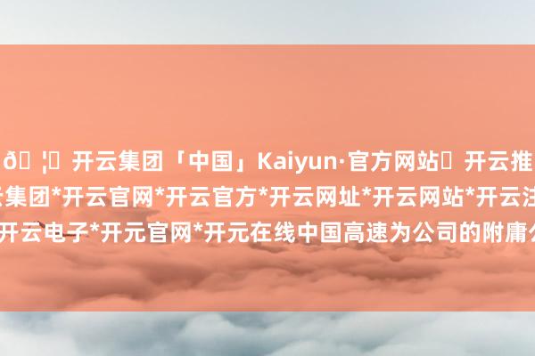 🦄开云集团「中国」Kaiyun·官方网站✅开云推荐✅我们为您提供:开云集团*开云官网*开云官方*开云网址*开云网站*开云注册*开云开户*开云电子*开元官网*开元在线中国高速为公司的附庸公司-开云集团「中国」Kaiyun·官方网站