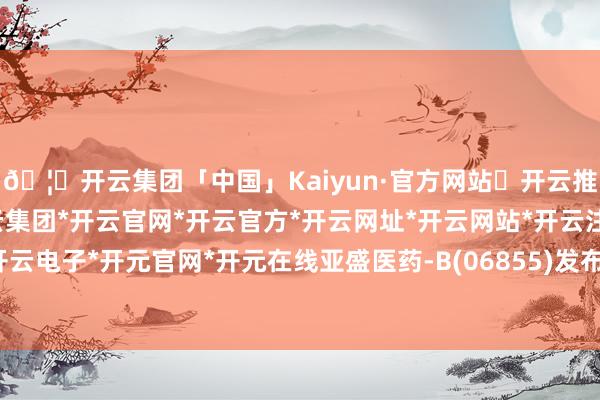 🦄开云集团「中国」Kaiyun·官方网站✅开云推荐✅我们为您提供:开云集团*开云官网*开云官方*开云网址*开云网站*开云注册*开云开户*开云电子*开元官网*开元在线亚盛医药-B(06855)发布公告-开云集团「中国」Kaiyun·官方网站