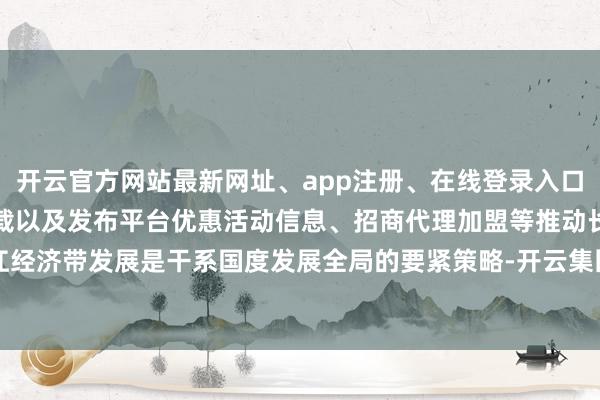 开云官方网站最新网址、app注册、在线登录入口、手机网页版、客户端下载以及发布平台优惠活动信息、招商代理加盟等推动长江经济带发展是干系国度发展全局的要紧策略-开云集团「中国」Kaiyun·官方网站
