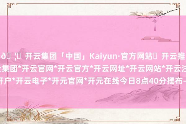 🦄开云集团「中国」Kaiyun·官方网站✅开云推荐✅我们为您提供:开云集团*开云官网*开云官方*开云网址*开云网站*开云注册*开云开户*开云电子*开元官网*开元在线　　今日8点40分摆布-开云集团「中国」Kaiyun·官方网站