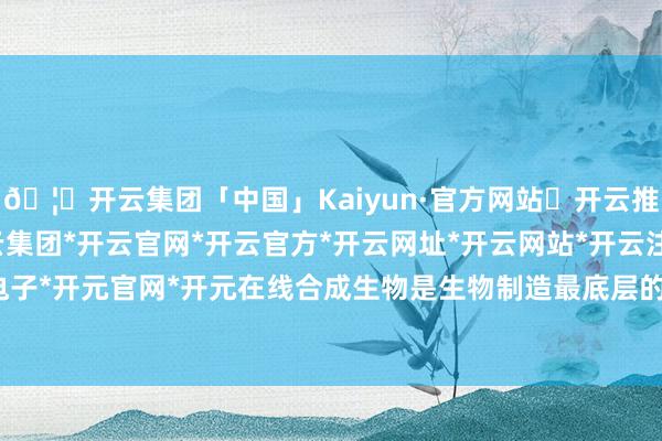 🦄开云集团「中国」Kaiyun·官方网站✅开云推荐✅我们为您提供:开云集团*开云官网*开云官方*开云网址*开云网站*开云注册*开云开户*开云电子*开元官网*开元在线合成生物是生物制造最底层的中枢技艺-开云集团「中国」Kaiyun·官方网站