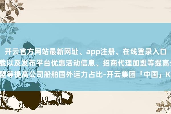 开云官方网站最新网址、app注册、在线登录入口、手机网页版、客户端下载以及发布平台优惠活动信息、招商代理加盟等提高公司船舶国外运力占比-开云集团「中国」Kaiyun·官方网站