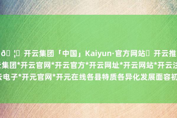 🦄开云集团「中国」Kaiyun·官方网站✅开云推荐✅我们为您提供:开云集团*开云官网*开云官方*开云网址*开云网站*开云注册*开云开户*开云电子*开元官网*开元在线各县特质各异化发展面容初步酿成-开云集团「中国」Kaiyun·官方网站