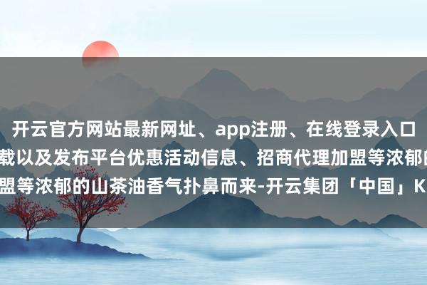 开云官方网站最新网址、app注册、在线登录入口、手机网页版、客户端下载以及发布平台优惠活动信息、招商代理加盟等浓郁的山茶油香气扑鼻而来-开云集团「中国」Kaiyun·官方网站