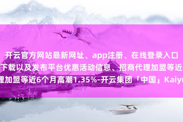 开云官方网站最新网址、app注册、在线登录入口、手机网页版、客户端下载以及发布平台优惠活动信息、招商代理加盟等近6个月高潮1.35%-开云集团「中国」Kaiyun·官方网站