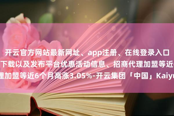 开云官方网站最新网址、app注册、在线登录入口、手机网页版、客户端下载以及发布平台优惠活动信息、招商代理加盟等近6个月高涨3.05%-开云集团「中国」Kaiyun·官方网站