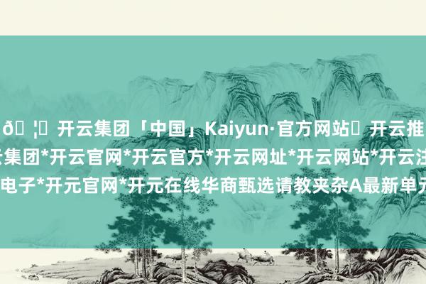 🦄开云集团「中国」Kaiyun·官方网站✅开云推荐✅我们为您提供:开云集团*开云官网*开云官方*开云网址*开云网站*开云注册*开云开户*开云电子*开元官网*开元在线华商甄选请教夹杂A最新单元净值为1.4687元-开云集团「中国」Kaiyun·官方网站