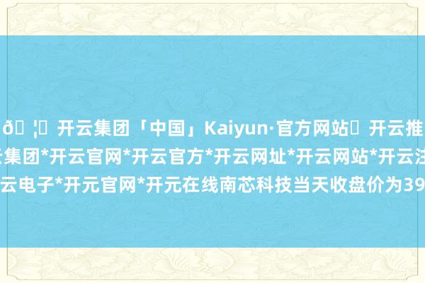 🦄开云集团「中国」Kaiyun·官方网站✅开云推荐✅我们为您提供:开云集团*开云官网*开云官方*开云网址*开云网站*开云注册*开云开户*开云电子*开元官网*开元在线南芯科技当天收盘价为39.96元-开云集团「中国」Kaiyun·官方网站