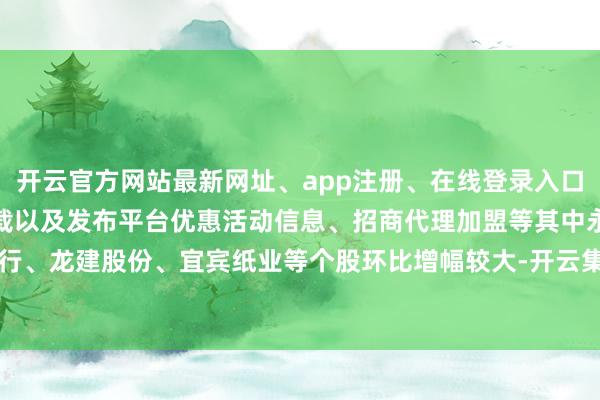 开云官方网站最新网址、app注册、在线登录入口、手机网页版、客户端下载以及发布平台优惠活动信息、招商代理加盟等其中永安行、龙建股份、宜宾纸业等个股环比增幅较大-开云集团「中国」Kaiyun·官方网站