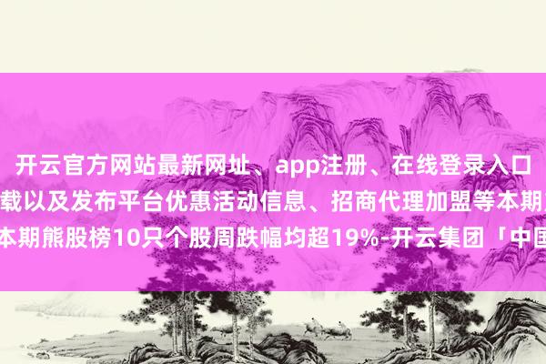 开云官方网站最新网址、app注册、在线登录入口、手机网页版、客户端下载以及发布平台优惠活动信息、招商代理加盟等本期熊股榜10只个股周跌幅均超19%-开云集团「中国」Kaiyun·官方网站