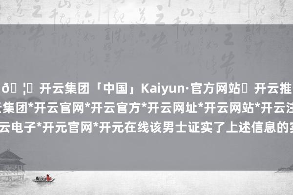 🦄开云集团「中国」Kaiyun·官方网站✅开云推荐✅我们为您提供:开云集团*开云官网*开云官方*开云网址*开云网站*开云注册*开云开户*开云电子*开元官网*开元在线该男士证实了上述信息的实在性-开云集团「中国」Kaiyun·官方网站