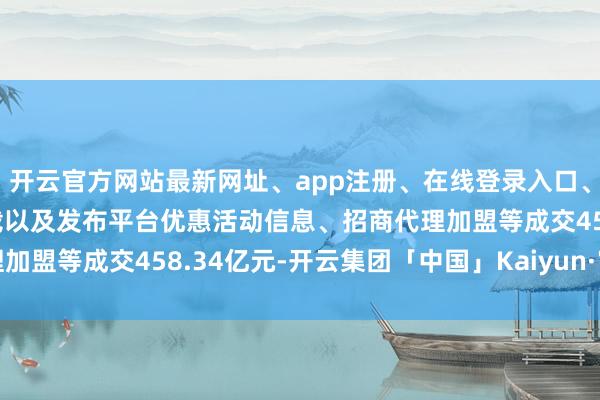 开云官方网站最新网址、app注册、在线登录入口、手机网页版、客户端下载以及发布平台优惠活动信息、招商代理加盟等成交458.34亿元-开云集团「中国」Kaiyun·官方网站