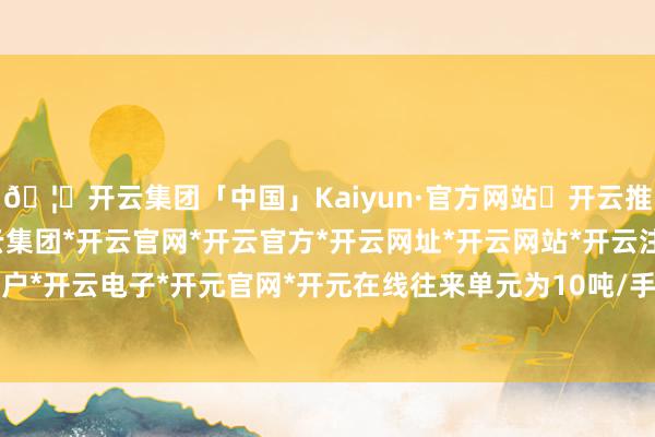 🦄开云集团「中国」Kaiyun·官方网站✅开云推荐✅我们为您提供:开云集团*开云官网*开云官方*开云网址*开云网站*开云注册*开云开户*开云电子*开元官网*开元在线往来单元为10吨/手-开云集团「中国」Kaiyun·官方网站