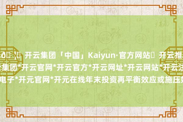 🦄开云集团「中国」Kaiyun·官方网站✅开云推荐✅我们为您提供:开云集团*开云官网*开云官方*开云网址*开云网站*开云注册*开云开户*开云电子*开元官网*开元在线年末投资再平衡效应或施压好意思元-开云集团「中国」Kaiyun·官方网站