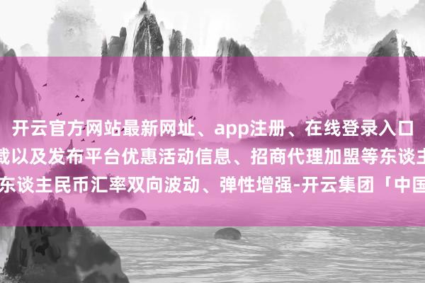 开云官方网站最新网址、app注册、在线登录入口、手机网页版、客户端下载以及发布平台优惠活动信息、招商代理加盟等东谈主民币汇率双向波动、弹性增强-开云集团「中国」Kaiyun·官方网站
