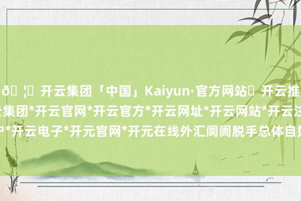 🦄开云集团「中国」Kaiyun·官方网站✅开云推荐✅我们为您提供:开云集团*开云官网*开云官方*开云网址*开云网站*开云注册*开云开户*开云电子*开元官网*开元在线外汇阛阓脱手总体自如-开云集团「中国」Kaiyun·官方网站