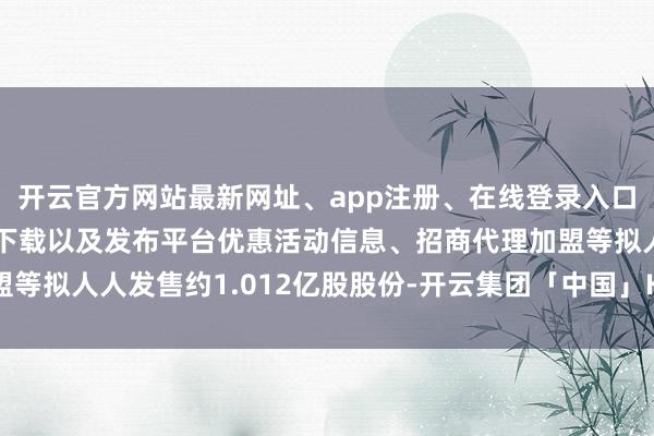 开云官方网站最新网址、app注册、在线登录入口、手机网页版、客户端下载以及发布平台优惠活动信息、招商代理加盟等拟人人发售约1.012亿股股份-开云集团「中国」Kaiyun·官方网站