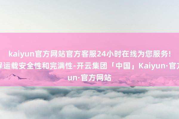 kaiyun官方网站官方客服24小时在线为您服务!以确保运载安全性和完满性-开云集团「中国」Kaiyun·官方网站