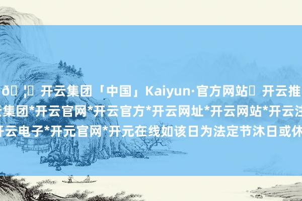 🦄开云集团「中国」Kaiyun·官方网站✅开云推荐✅我们为您提供:开云集团*开云官网*开云官方*开云网址*开云网站*开云注册*开云开户*开云电子*开元官网*开元在线如该日为法定节沐日或休息日-开云集团「中国」Kaiyun·官方网站