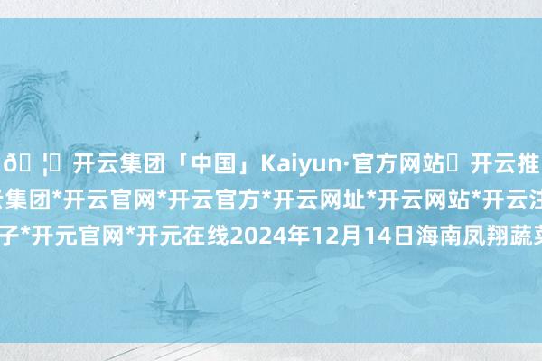 🦄开云集团「中国」Kaiyun·官方网站✅开云推荐✅我们为您提供:开云集团*开云官网*开云官方*开云网址*开云网站*开云注册*开云开户*开云电子*开元官网*开元在线2024年12月14日海南凤翔蔬菜批发商场贬责有限公司价钱行情-开云集团「中国」Kaiyun·官方网站