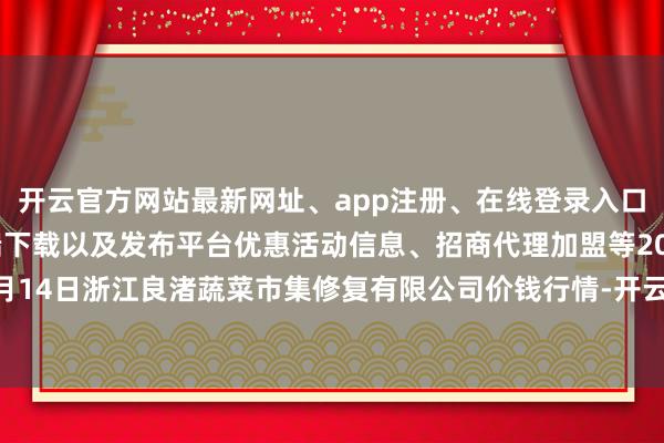 开云官方网站最新网址、app注册、在线登录入口、手机网页版、客户端下载以及发布平台优惠活动信息、招商代理加盟等2024年12月14日浙江良渚蔬菜市集修复有限公司价钱行情-开云集团「中国」Kaiyun·官方网站