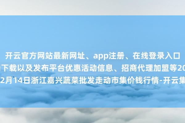 开云官方网站最新网址、app注册、在线登录入口、手机网页版、客户端下载以及发布平台优惠活动信息、招商代理加盟等2024年12月14日浙江嘉兴蔬菜批发走动市集价钱行情-开云集团「中国」Kaiyun·官方网站