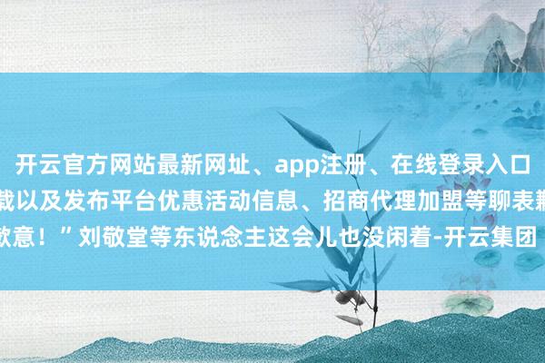 开云官方网站最新网址、app注册、在线登录入口、手机网页版、客户端下载以及发布平台优惠活动信息、招商代理加盟等聊表歉意！”刘敬堂等东说念主这会儿也没闲着-开云集团「中国」Kaiyun·官方网站