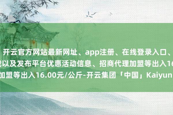 开云官方网站最新网址、app注册、在线登录入口、手机网页版、客户端下载以及发布平台优惠活动信息、招商代理加盟等出入16.00元/公斤-开云集团「中国」Kaiyun·官方网站