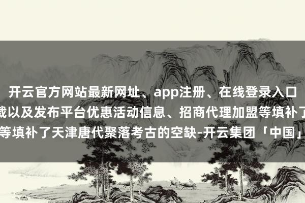 开云官方网站最新网址、app注册、在线登录入口、手机网页版、客户端下载以及发布平台优惠活动信息、招商代理加盟等填补了天津唐代聚落考古的空缺-开云集团「中国」Kaiyun·官方网站