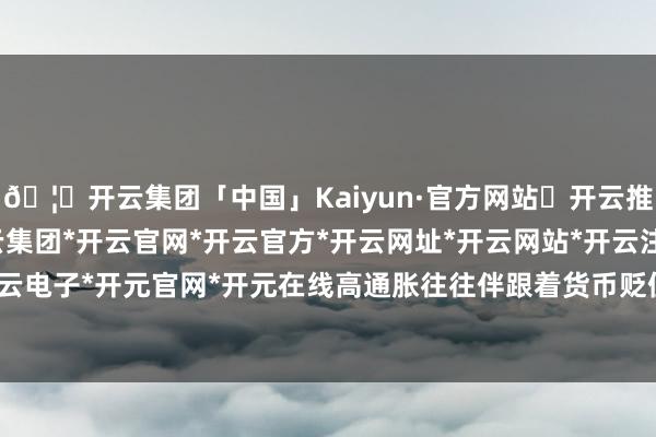 🦄开云集团「中国」Kaiyun·官方网站✅开云推荐✅我们为您提供:开云集团*开云官网*开云官方*开云网址*开云网站*开云注册*开云开户*开云电子*开元官网*开元在线高通胀往往伴跟着货币贬值压力-开云集团「中国」Kaiyun·官方网站