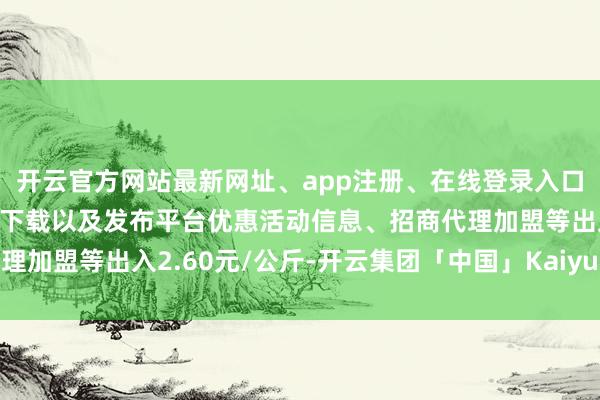 开云官方网站最新网址、app注册、在线登录入口、手机网页版、客户端下载以及发布平台优惠活动信息、招商代理加盟等出入2.60元/公斤-开云集团「中国」Kaiyun·官方网站