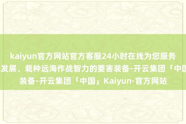 kaiyun官方网站官方客服24小时在线为您服务!是鼓励舟师转型成立发展、栽种远海作战智力的要害装备-开云集团「中国」Kaiyun·官方网站