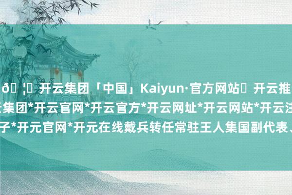 🦄开云集团「中国」Kaiyun·官方网站✅开云推荐✅我们为您提供:开云集团*开云官网*开云官方*开云网址*开云网站*开云注册*开云开户*开云电子*开元官网*开元在线戴兵转任常驻王人集国副代表、特命全权大使-开云集团「中国」Kaiyun·官方网站