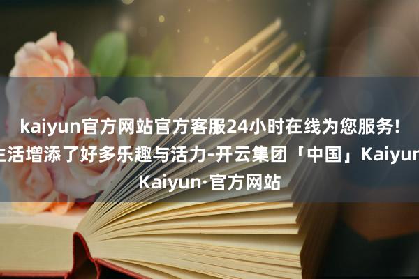 kaiyun官方网站官方客服24小时在线为您服务!为平淡的生活增添了好多乐趣与活力-开云集团「中国」Kaiyun·官方网站