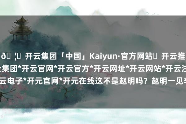 🦄开云集团「中国」Kaiyun·官方网站✅开云推荐✅我们为您提供:开云集团*开云官网*开云官方*开云网址*开云网站*开云注册*开云开户*开云电子*开元官网*开元在线这不是赵明吗？赵明一见李大山-开云集团「中国」Kaiyun·官方网站