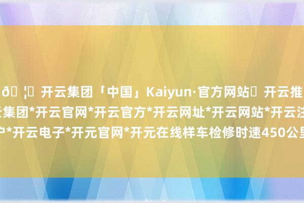 🦄开云集团「中国」Kaiyun·官方网站✅开云推荐✅我们为您提供:开云集团*开云官网*开云官方*开云网址*开云网站*开云注册*开云开户*开云电子*开元官网*开元在线样车检修时速450公里-开云集团「中国」Kaiyun·官方网站