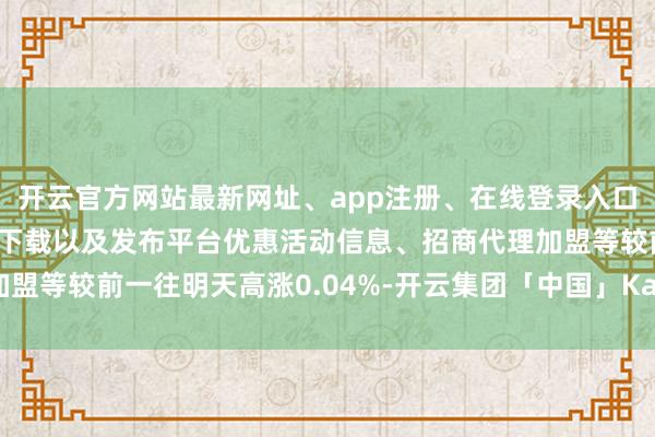 开云官方网站最新网址、app注册、在线登录入口、手机网页版、客户端下载以及发布平台优惠活动信息、招商代理加盟等较前一往明天高涨0.04%-开云集团「中国」Kaiyun·官方网站