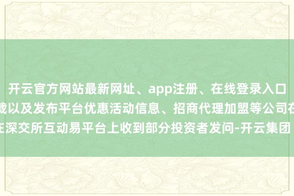 开云官方网站最新网址、app注册、在线登录入口、手机网页版、客户端下载以及发布平台优惠活动信息、招商代理加盟等公司在深交所互动易平台上收到部分投资者发问-开云集团「中国」Kaiyun·官方网站