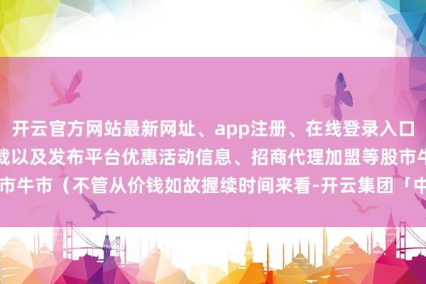 开云官方网站最新网址、app注册、在线登录入口、手机网页版、客户端下载以及发布平台优惠活动信息、招商代理加盟等股市牛市（不管从价钱如故握续时间来看-开云集团「中国」Kaiyun·官方网站