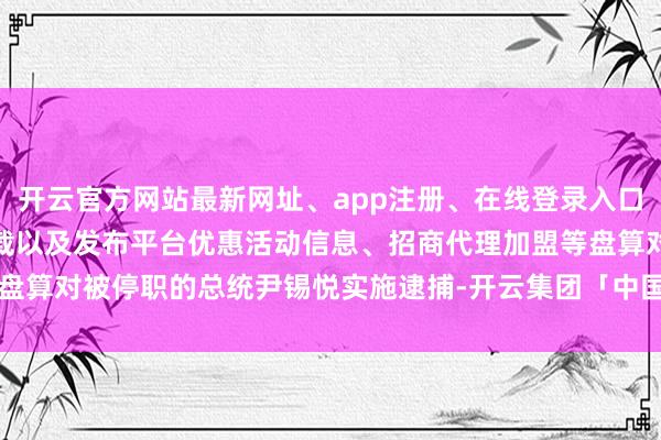 开云官方网站最新网址、app注册、在线登录入口、手机网页版、客户端下载以及发布平台优惠活动信息、招商代理加盟等盘算对被停职的总统尹锡悦实施逮捕-开云集团「中国」Kaiyun·官方网站
