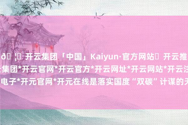 🦄开云集团「中国」Kaiyun·官方网站✅开云推荐✅我们为您提供:开云集团*开云官网*开云官方*开云网址*开云网站*开云注册*开云开户*开云电子*开元官网*开元在线是落实国度“双碳”计谋的天真践诺-开云集团「中国」Kaiyun·官方网站