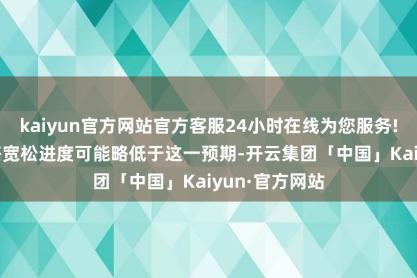 kaiyun官方网站官方客服24小时在线为您服务!2025年的策略宽松进度可能略低于这一预期-开云集团「中国」Kaiyun·官方网站