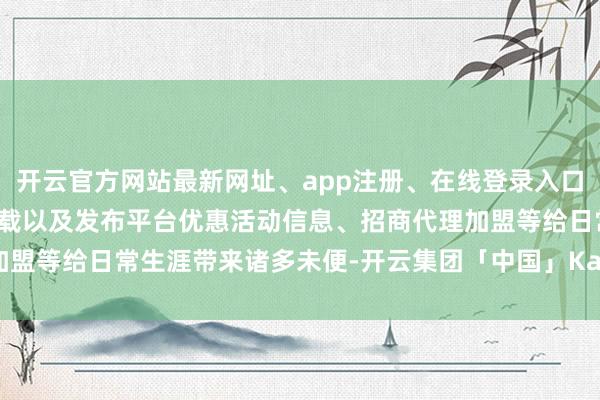 开云官方网站最新网址、app注册、在线登录入口、手机网页版、客户端下载以及发布平台优惠活动信息、招商代理加盟等给日常生涯带来诸多未便-开云集团「中国」Kaiyun·官方网站