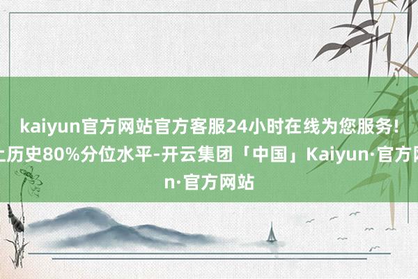 kaiyun官方网站官方客服24小时在线为您服务!向上历史80%分位水平-开云集团「中国」Kaiyun·官方网站