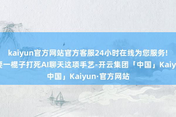 kaiyun官方网站官方客服24小时在线为您服务!　　咱们并不需要一棍子打死AI聊天这项手艺-开云集团「中国」Kaiyun·官方网站