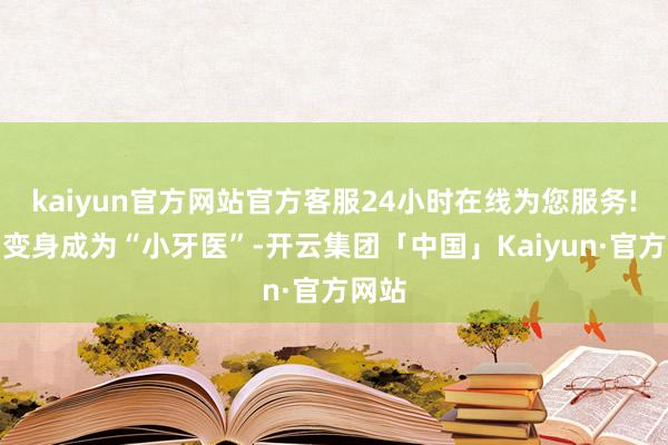 kaiyun官方网站官方客服24小时在线为您服务!已而变身成为“小牙医”-开云集团「中国」Kaiyun·官方网站