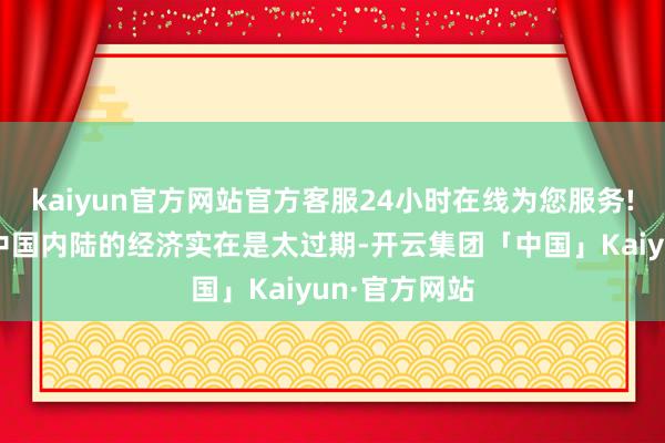 kaiyun官方网站官方客服24小时在线为您服务!是因为那时中国内陆的经济实在是太过期-开云集团「中国」Kaiyun·官方网站