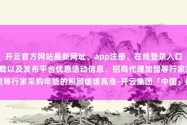 开云官方网站最新网址、app注册、在线登录入口、手机网页版、客户端下载以及发布平台优惠活动信息、招商代理加盟等行家采购年货的照顾缓缓高涨-开云集团「中国」Kaiyun·官方网站