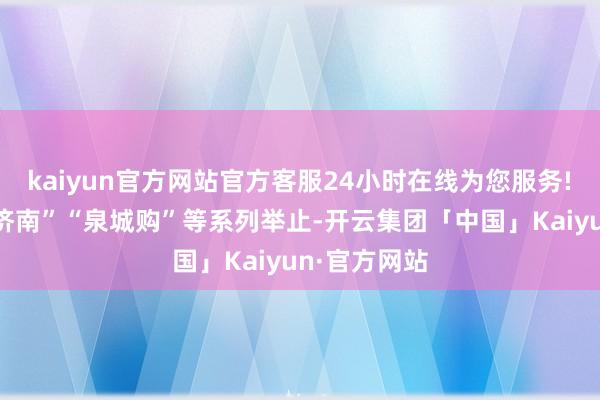 kaiyun官方网站官方客服24小时在线为您服务!　　结合“泉在济南”“泉城购”等系列举止-开云集团「中国」Kaiyun·官方网站
