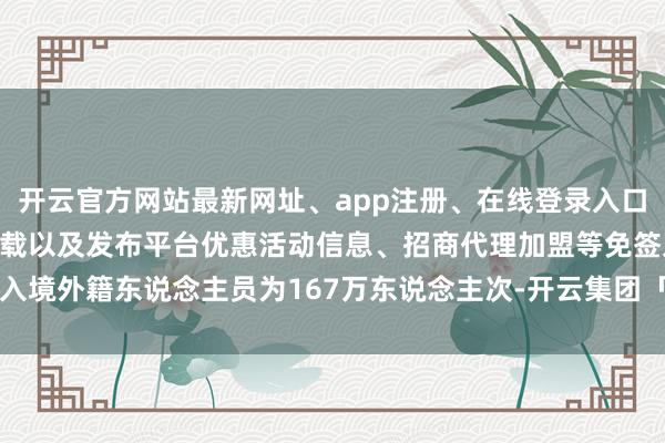 开云官方网站最新网址、app注册、在线登录入口、手机网页版、客户端下载以及发布平台优惠活动信息、招商代理加盟等免签入境外籍东说念主员为167万东说念主次-开云集团「中国」Kaiyun·官方网站